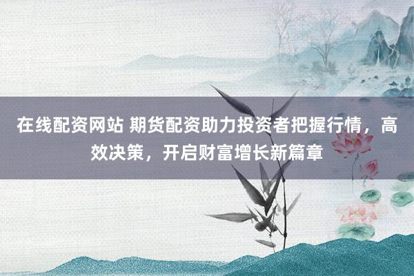 在线配资网站 期货配资助力投资者把握行情，高效决策，开启财富增长新篇章