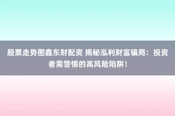 股票走势图鑫东财配资 揭秘泓利财富骗局：投资者需警惕的高风险陷阱！