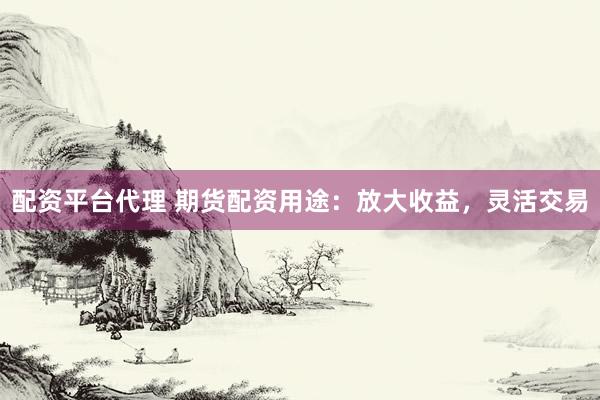 配资平台代理 期货配资用途：放大收益，灵活交易