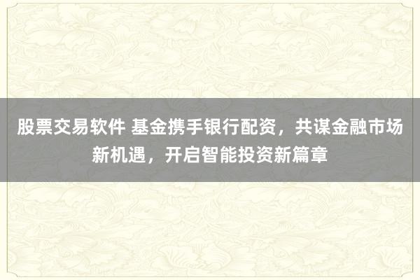 股票交易软件 基金携手银行配资，共谋金融市场新机遇，开启智能投资新篇章