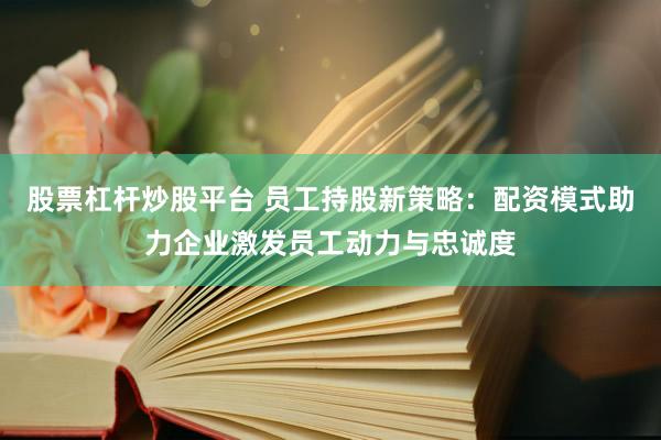 股票杠杆炒股平台 员工持股新策略：配资模式助力企业激发员工动力与忠诚度