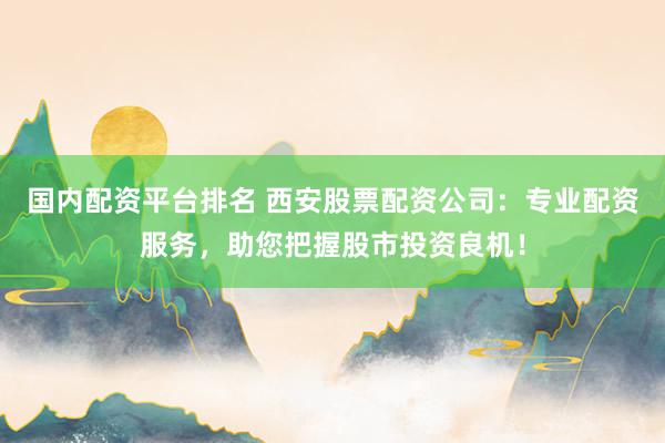 国内配资平台排名 西安股票配资公司：专业配资服务，助您把握股市投资良机！