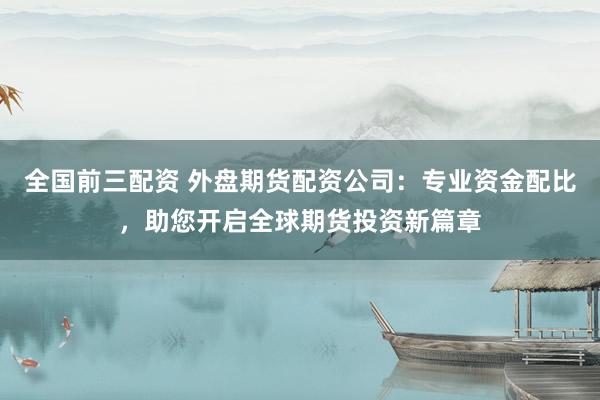 全国前三配资 外盘期货配资公司：专业资金配比，助您开启全球期货投资新篇章