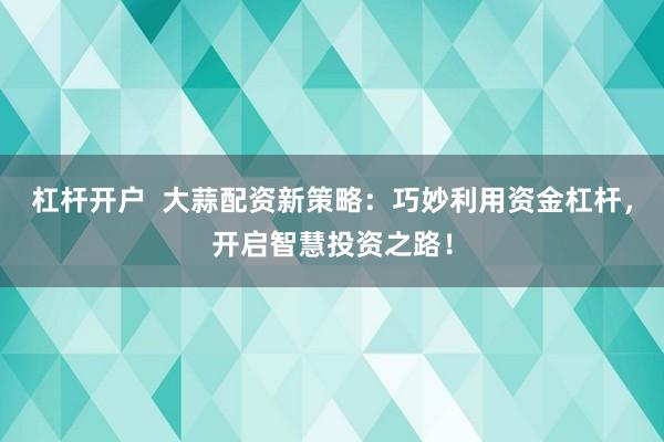 杠杆开户  大蒜配资新策略：巧妙利用资金杠杆，开启智慧投资之路！