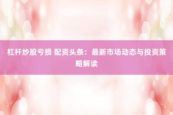 杠杆炒股亏损 配资头条：最新市场动态与投资策略解读