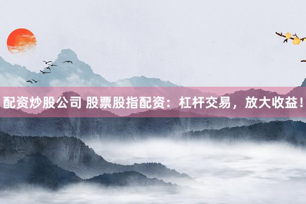 配资炒股公司 股票股指配资：杠杆交易，放大收益！