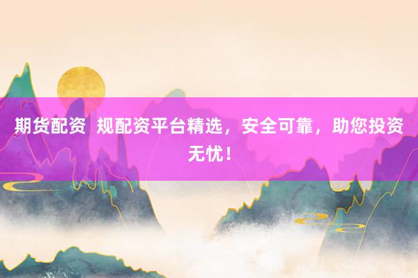 期货配资  规配资平台精选，安全可靠，助您投资无忧！