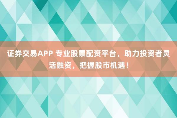 证券交易APP 专业股票配资平台，助力投资者灵活融资，把握股市机遇！