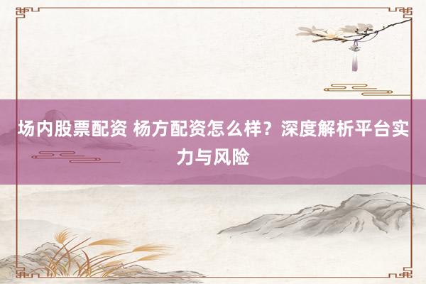 场内股票配资 杨方配资怎么样？深度解析平台实力与风险