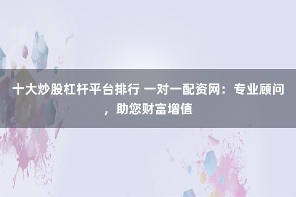 十大炒股杠杆平台排行 一对一配资网：专业顾问，助您财富增值