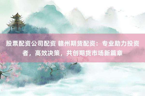 股票配资公司配资 赣州期货配资：专业助力投资者，高效决策，共创期货市场新篇章
