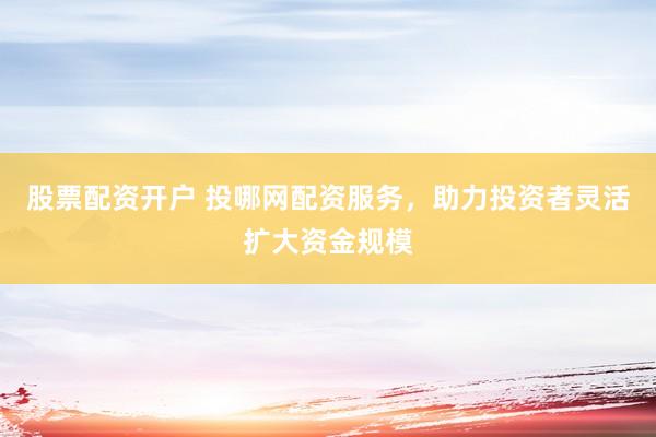 股票配资开户 投哪网配资服务，助力投资者灵活扩大资金规模