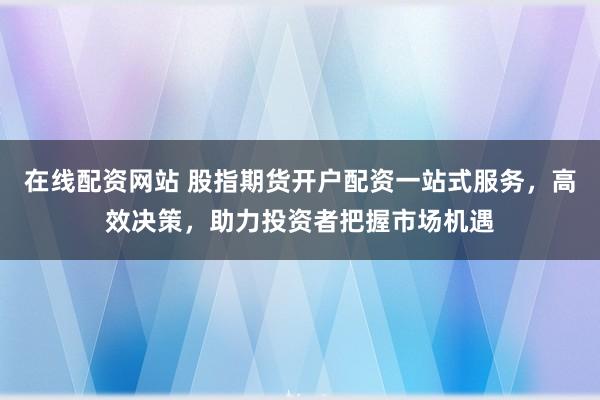 在线配资网站 股指期货开户配资一站式服务，高效决策，助力投资者把握市场机遇