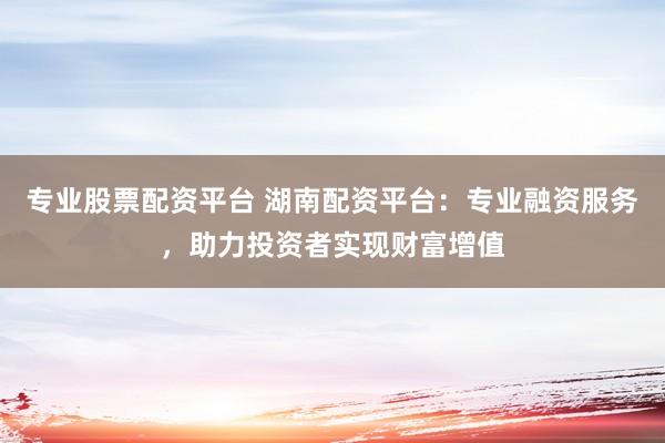 专业股票配资平台 湖南配资平台：专业融资服务，助力投资者实现财富增值