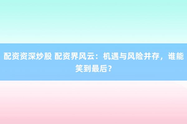 配资资深炒股 配资界风云：机遇与风险并存，谁能笑到最后？