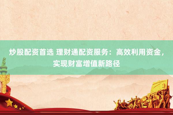 炒股配资首选 理财通配资服务：高效利用资金，实现财富增值新路径