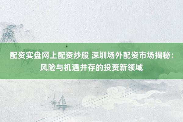 配资实盘网上配资炒股 深圳场外配资市场揭秘：风险与机遇并存的投资新领域