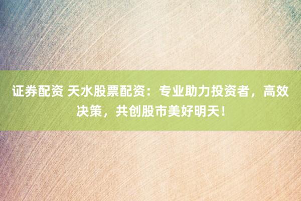 证券配资 天水股票配资：专业助力投资者，高效决策，共创股市美好明天！