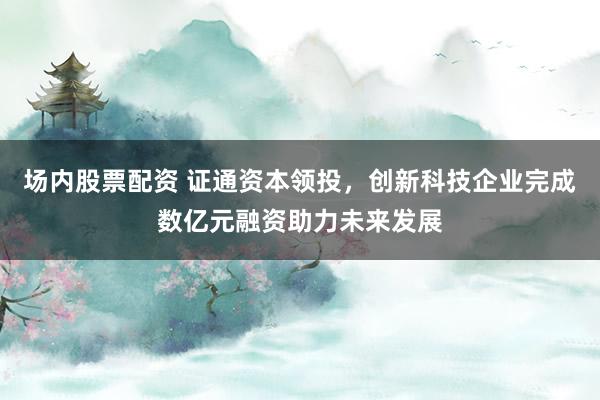 场内股票配资 证通资本领投，创新科技企业完成数亿元融资助力未来发展