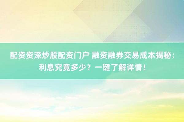 配资资深炒股配资门户 融资融券交易成本揭秘：利息究竟多少？一键了解详情！