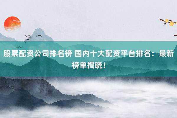 股票配资公司排名榜 国内十大配资平台排名：最新榜单揭晓！