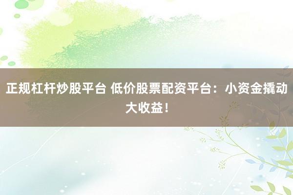 正规杠杆炒股平台 低价股票配资平台：小资金撬动大收益！