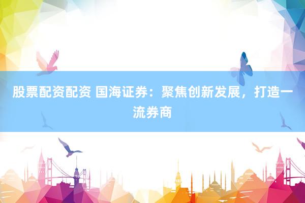 股票配资配资 国海证券：聚焦创新发展，打造一流券商