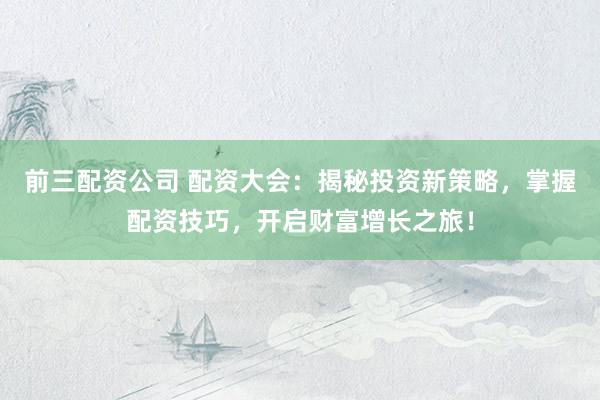 前三配资公司 配资大会：揭秘投资新策略，掌握配资技巧，开启财富增长之旅！