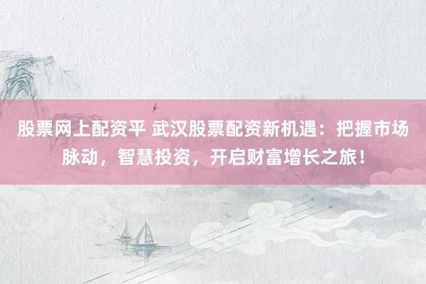 股票网上配资平 武汉股票配资新机遇：把握市场脉动，智慧投资，开启财富增长之旅！