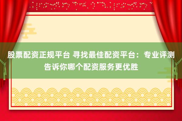 股票配资正规平台 寻找最佳配资平台：专业评测告诉你哪个配资服务更优胜