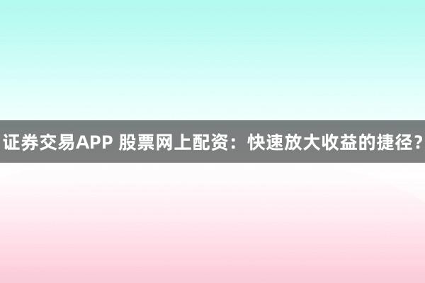 证券交易APP 股票网上配资：快速放大收益的捷径？