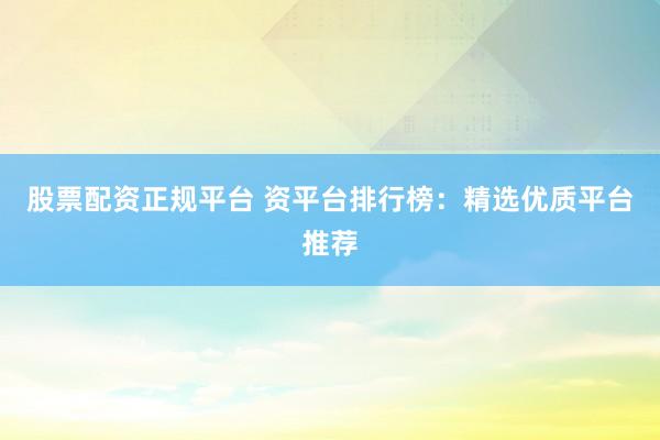 股票配资正规平台 资平台排行榜：精选优质平台推荐
