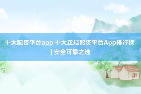 十大配资平台app 十大正规配资平台App排行榜 | 安全可靠之选