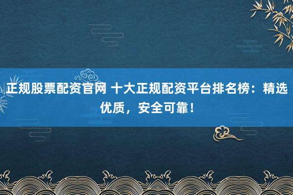 正规股票配资官网 十大正规配资平台排名榜：精选优质，安全可靠！