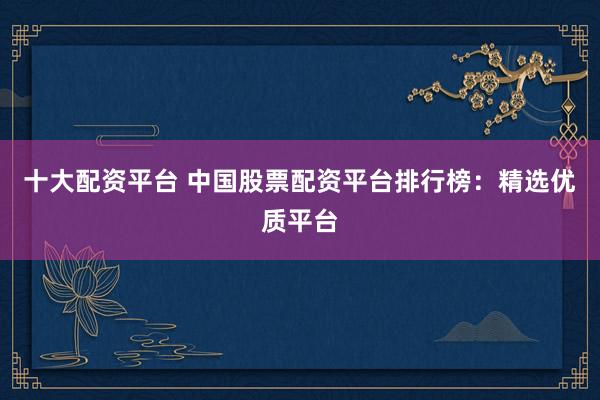 十大配资平台 中国股票配资平台排行榜：精选优质平台