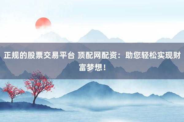 正规的股票交易平台 顶配网配资：助您轻松实现财富梦想！