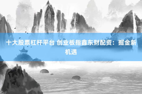 十大股票杠杆平台 创业板指鑫东财配资：掘金新机遇