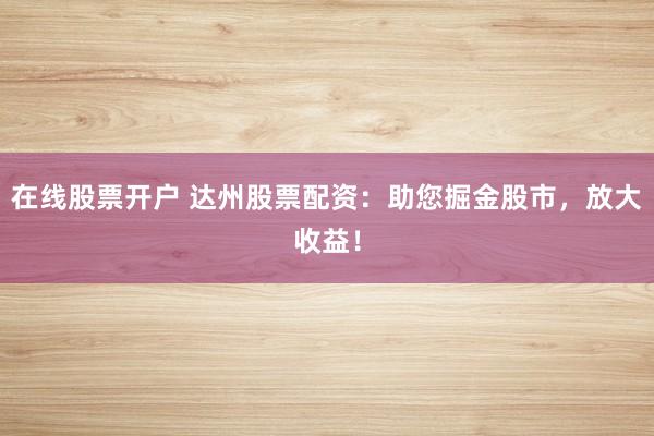 在线股票开户 达州股票配资：助您掘金股市，放大收益！