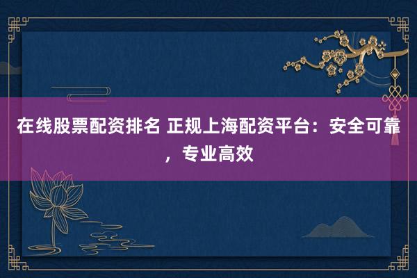 在线股票配资排名 正规上海配资平台：安全可靠，专业高效