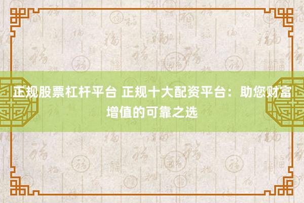 正规股票杠杆平台 正规十大配资平台：助您财富增值的可靠之选