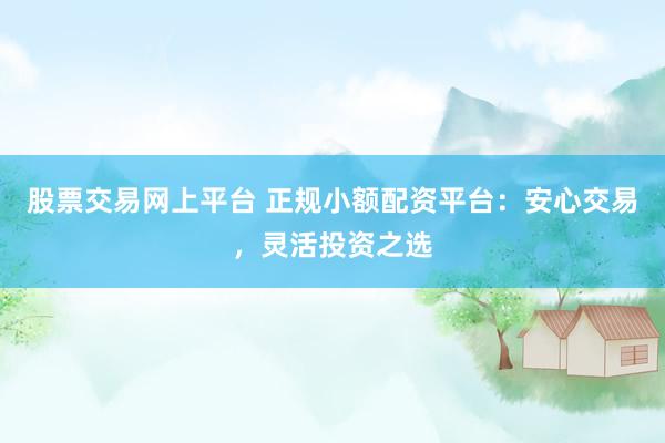 股票交易网上平台 正规小额配资平台：安心交易，灵活投资之选
