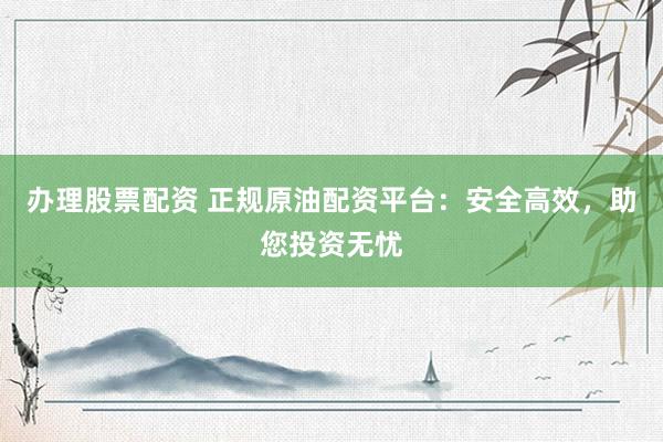 办理股票配资 正规原油配资平台：安全高效，助您投资无忧