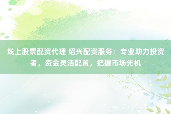 线上股票配资代理 绍兴配资服务：专业助力投资者，资金灵活配置，把握市场先机