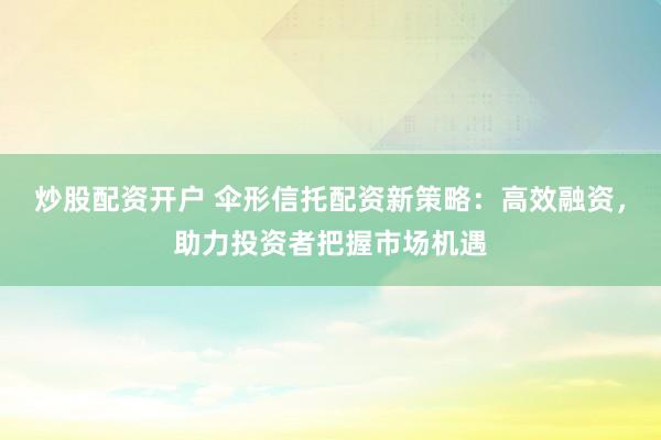 炒股配资开户 伞形信托配资新策略：高效融资，助力投资者把握市场机遇