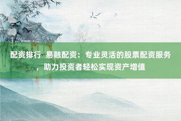 配资排行  易融配资：专业灵活的股票配资服务，助力投资者轻松实现资产增值