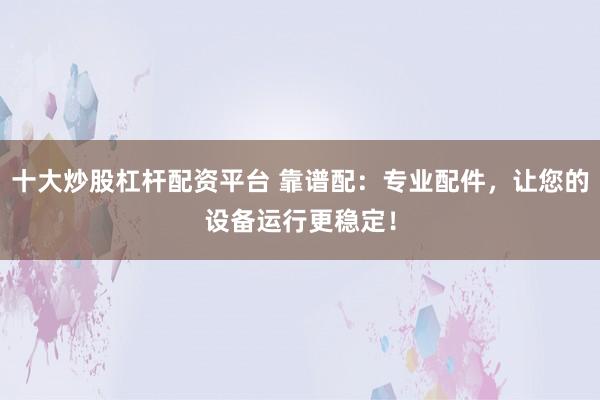 十大炒股杠杆配资平台 靠谱配：专业配件，让您的设备运行更稳定！