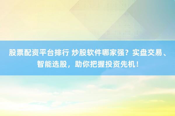股票配资平台排行 炒股软件哪家强？实盘交易、智能选股，助你把握投资先机！