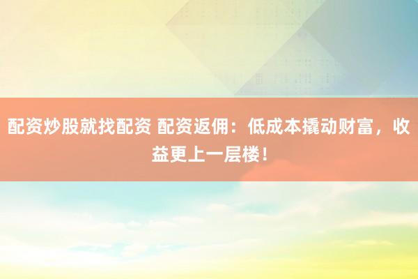 配资炒股就找配资 配资返佣：低成本撬动财富，收益更上一层楼！