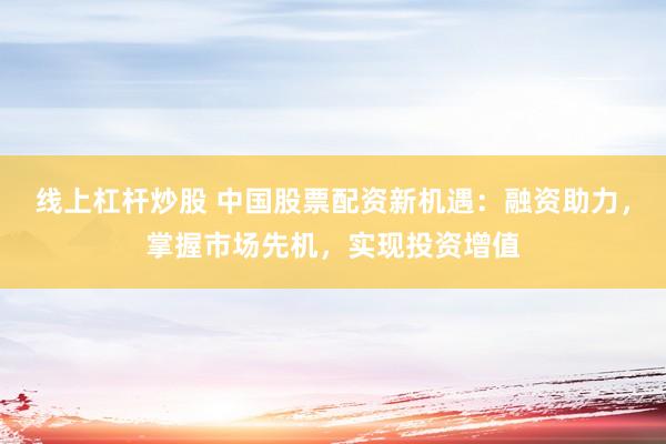 线上杠杆炒股 中国股票配资新机遇：融资助力，掌握市场先机，实现投资增值