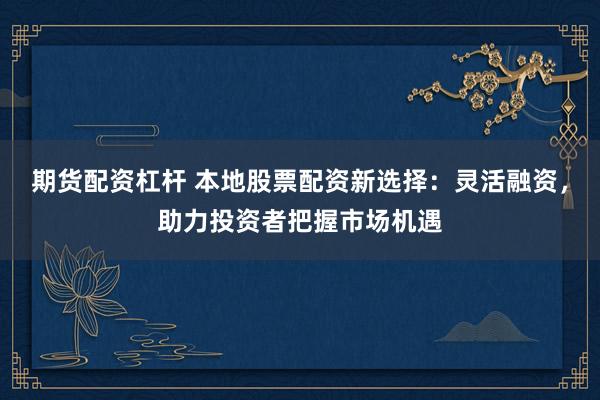 期货配资杠杆 本地股票配资新选择：灵活融资，助力投资者把握市场机遇